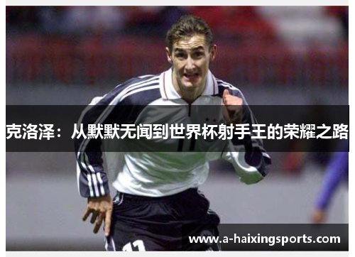克洛泽:从默默无闻到世界杯射手王的荣耀之路 克洛泽:从默默无闻到世界杯射手王的荣耀之路